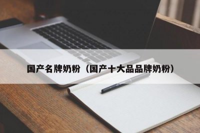 ​国产名牌奶粉（国产十大品品牌奶粉）
