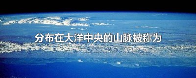 ​山脉由于分布在大洋的中央,被称为 这种山脉由于分布在大洋的中央被称为