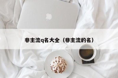 ​非主流q名大全（非主流的名）