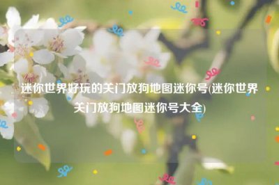 ​迷你世界好玩的关门放狗地图迷你号(迷你世界关门放狗地图迷你号大全)